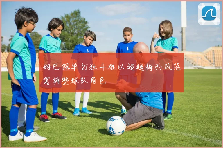 姆巴佩单打独斗难以超越梅西风范需调整球队角色