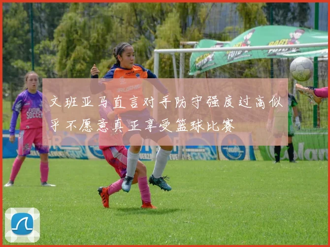 文班亚马直言对手防守强度过高似乎不愿意真正享受篮球比赛