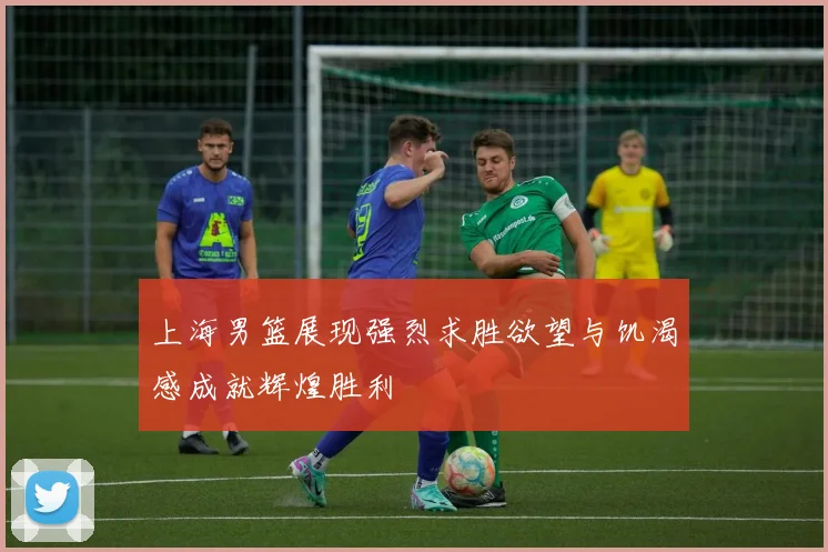 上海男篮展现强烈求胜欲望与饥渴感成就辉煌胜利