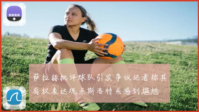 萨拉赫批评球队引发争议记者称其有权表达观点斯洛特或感到尴尬