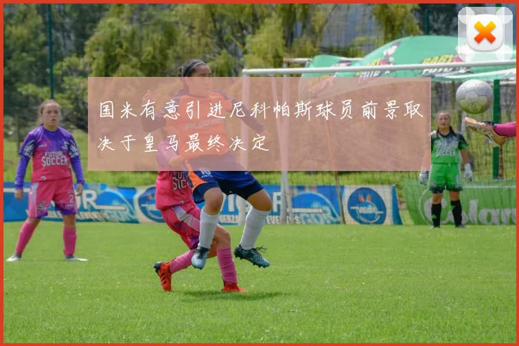 国米有意引进尼科帕斯球员前景取决于皇马最终决定