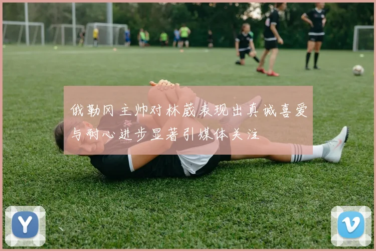俄勒冈主帅对林葳表现出真诚喜爱与耐心进步显著引媒体关注
