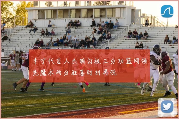 李宁代言人杰明打板三分助篮网领先魔术两分狂喜时刻再现