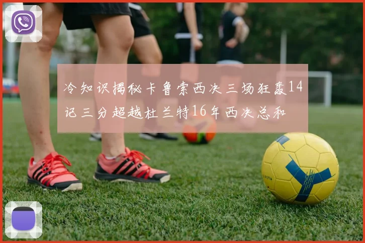 冷知识揭秘卡鲁索西决三场狂轰14记三分超越杜兰特16年西决总和