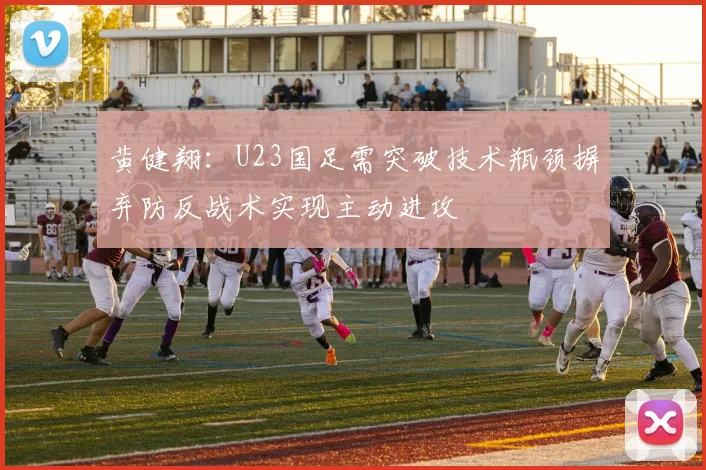 黄健翔：U23国足需突破技术瓶颈摒弃防反战术实现主动进攻