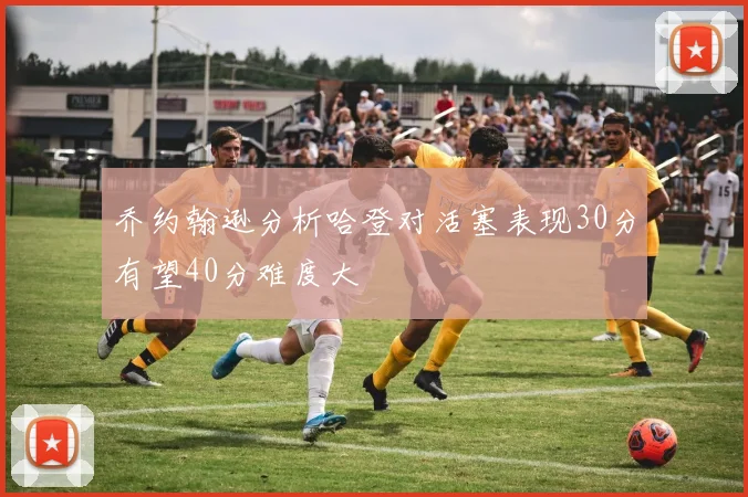 乔约翰逊分析哈登对活塞表现30分有望40分难度大